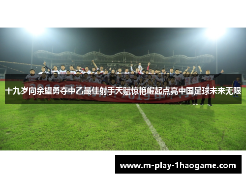 十九岁向余望勇夺中乙最佳射手天赋惊艳崛起点亮中国足球未来无限